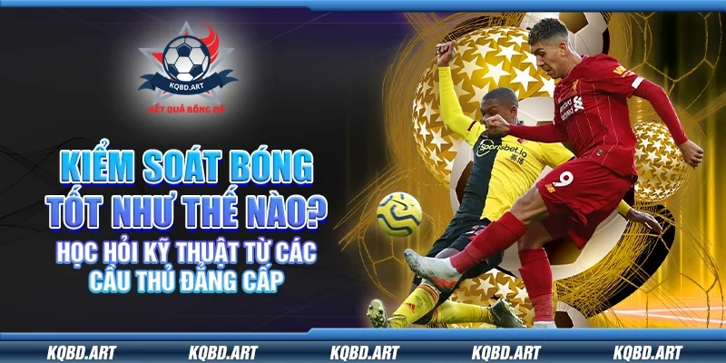 Kiểm soát bóng tốt như thế nào? Học hỏi kỹ thuật từ các cầu thủ đẳng cấp